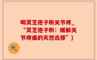 喝灵芝孢子粉关节疼_“灵芝孢子粉：缓解关节疼痛的天然选择”)