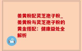 姜黄粉配灵芝孢子粉_姜黄粉与灵芝孢子粉的黄金搭配：健康益处全解析