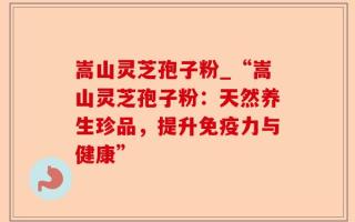 嵩山灵芝孢子粉_“嵩山灵芝孢子粉：天然养生珍品，提升免疫力与健康”