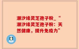 潮汐缘灵芝孢子粉_“潮汐缘灵芝孢子粉：天然健康，提升免疫力”