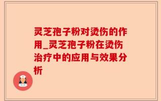 灵芝孢子粉对烫伤的作用_灵芝孢子粉在烫伤治疗中的应用与效果分析