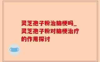 灵芝孢子粉治脑梗吗_灵芝孢子粉对脑梗治疗的作用探讨