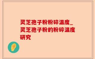 灵芝孢子粉粉碎温度_灵芝孢子粉的粉碎温度研究