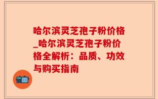 哈尔滨灵芝孢子粉价格_哈尔滨灵芝孢子粉价格全解析：品质、功效与购买指南