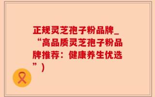 正规灵芝孢子粉品牌_“高品质灵芝孢子粉品牌推荐：健康养生优选”)