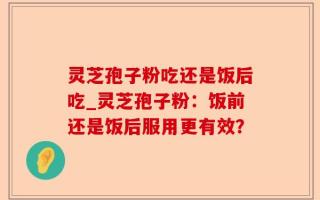 灵芝孢子粉吃还是饭后吃_灵芝孢子粉：饭前还是饭后服用更有效？
