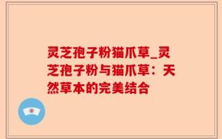 灵芝孢子粉猫爪草_灵芝孢子粉与猫爪草：天然草本的完美结合