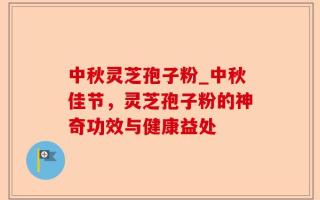中秋灵芝孢子粉_中秋佳节，灵芝孢子粉的神奇功效与健康益处