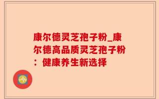 康尔德灵芝孢子粉_康尔德高品质灵芝孢子粉：健康养生新选择
