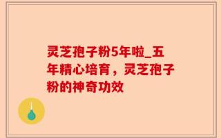 灵芝孢子粉5年啦_五年精心培育，灵芝孢子粉的神奇功效