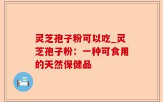 灵芝孢子粉可以吃_灵芝孢子粉：一种可食用的天然保健品