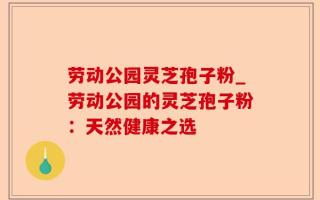 劳动公园灵芝孢子粉_劳动公园的灵芝孢子粉：天然健康之选