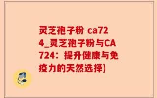 灵芝孢子粉 ca724_灵芝孢子粉与CA724：提升健康与免疫力的天然选择)