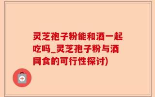 灵芝孢子粉能和酒一起吃吗_灵芝孢子粉与酒同食的可行性探讨)
