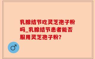 乳腺结节吃灵芝孢子粉吗_乳腺结节患者能否服用灵芝孢子粉？