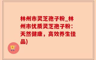 林州市灵芝孢子粉_林州市优质灵芝孢子粉：天然健康，高效养生佳品)