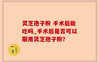 灵芝孢子粉 手术后能吃吗_手术后是否可以服用灵芝孢子粉？
