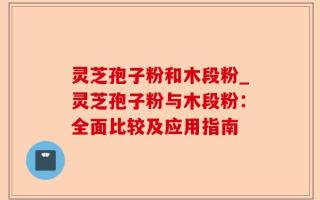灵芝孢子粉和木段粉_灵芝孢子粉与木段粉：全面比较及应用指南