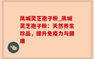 凤城灵芝孢子粉_凤城灵芝孢子粉：天然养生珍品，提升免疫力与健康