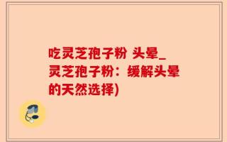 吃灵芝孢子粉 头晕_灵芝孢子粉：缓解头晕的天然选择)
