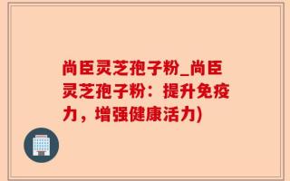 尚臣灵芝孢子粉_尚臣灵芝孢子粉：提升免疫力，增强健康活力)