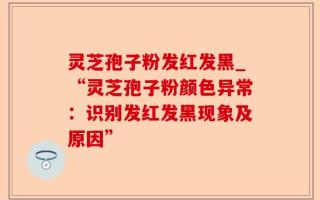 灵芝孢子粉发红发黑_“灵芝孢子粉颜色异常：识别发红发黑现象及原因”