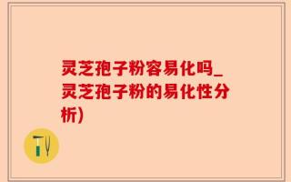 灵芝孢子粉容易化吗_灵芝孢子粉的易化性分析)