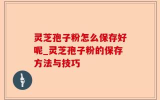 灵芝孢子粉怎么保存好呢_灵芝孢子粉的保存方法与技巧