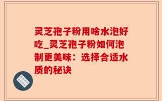 灵芝孢子粉用啥水泡好吃_灵芝孢子粉如何泡制更美味：选择合适水质的秘诀
