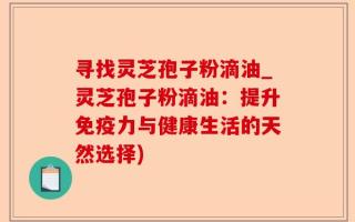 寻找灵芝孢子粉滴油_灵芝孢子粉滴油：提升免疫力与健康生活的天然选择)