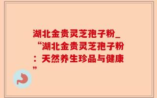 湖北金贵灵芝孢子粉_“湖北金贵灵芝孢子粉：天然养生珍品与健康”