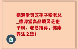 德源堂灵芝孢子粉老总_德源堂高品质灵芝孢子粉，老总推荐，健康养生之选)