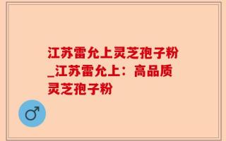 江苏雷允上灵芝孢子粉_江苏雷允上：高品质灵芝孢子粉