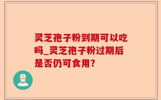 灵芝孢子粉到期可以吃吗_灵芝孢子粉过期后是否仍可食用？