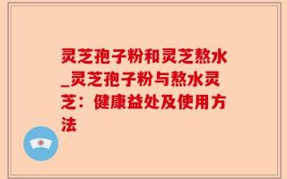 灵芝孢子粉和灵芝熬水_灵芝孢子粉与熬水灵芝：健康益处及使用方法