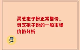 灵芝孢子粉正常售价_灵芝孢子粉的一般市场价格分析