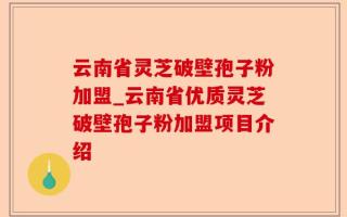 云南省灵芝破壁孢子粉加盟_云南省优质灵芝破壁孢子粉加盟项目介绍