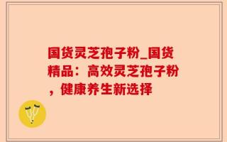 国货灵芝孢子粉_国货精品：高效灵芝孢子粉，健康养生新选择