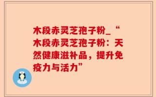 木段赤灵芝孢子粉_“木段赤灵芝孢子粉：天然健康滋补品，提升免疫力与活力”
