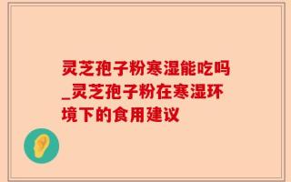 灵芝孢子粉寒湿能吃吗_灵芝孢子粉在寒湿环境下的食用建议