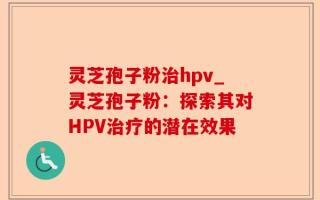 灵芝孢子粉治hpv_灵芝孢子粉：探索其对HPV治疗的潜在效果