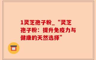 1灵芝孢子粉_“灵芝孢子粉：提升免疫力与健康的天然选择”