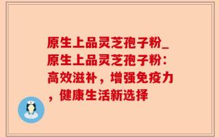 原生上品灵芝孢子粉_原生上品灵芝孢子粉：高效滋补，增强免疫力，健康生活新选择