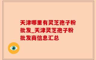 天津哪里有灵芝孢子粉批发_天津灵芝孢子粉批发商信息汇总
