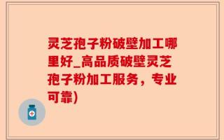 灵芝孢子粉破壁加工哪里好_高品质破壁灵芝孢子粉加工服务，专业可靠)