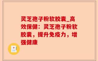 灵芝孢子粉软胶囊_高效保健：灵芝孢子粉软胶囊，提升免疫力，增强健康