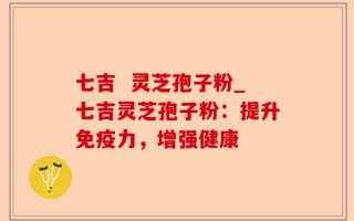 七吉  灵芝孢子粉_七吉灵芝孢子粉：提升免疫力，增强健康