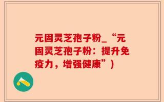 元固灵芝孢子粉_“元固灵芝孢子粉：提升免疫力，增强健康”)