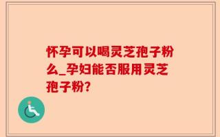 怀孕可以喝灵芝孢子粉么_孕妇能否服用灵芝孢子粉？