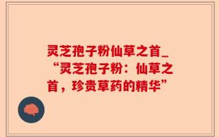 灵芝孢子粉仙草之首_“灵芝孢子粉：仙草之首，珍贵草药的精华”